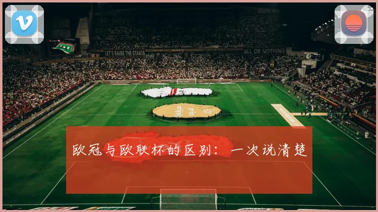 欧冠与欧联杯的区别:一次说清楚
