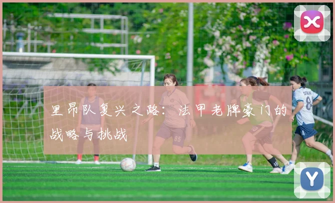 里昂队复兴之路：法甲老牌豪门的战略与挑战