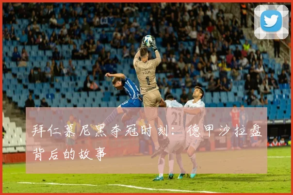 拜仁慕尼黑夺冠时刻：德甲沙拉盘背后的故事